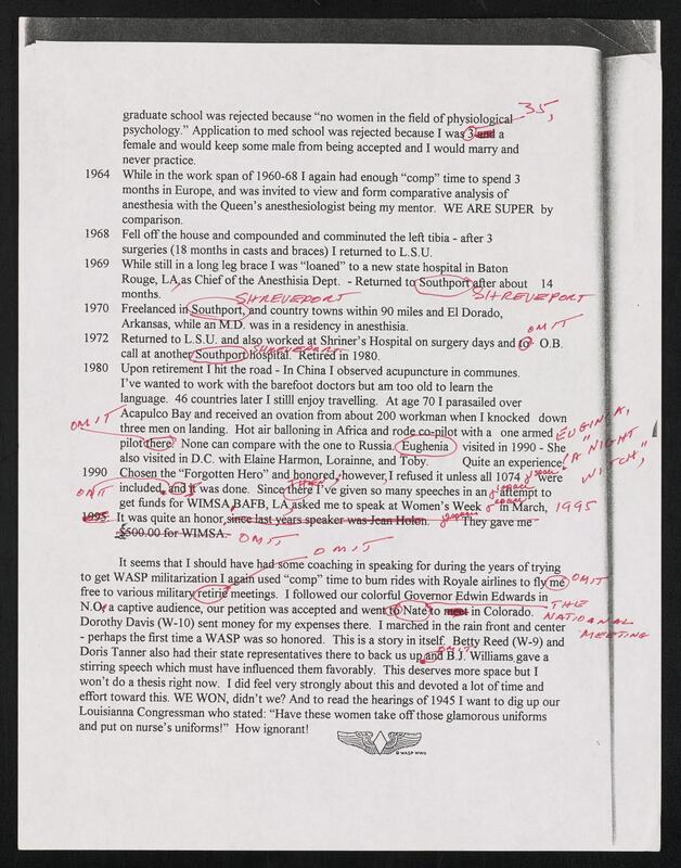 Image of text that reads- "graduate school was rejected because "no women in the field of physio 5gjcal
psychology." Application to med school was rejected because I wa(s a
female and would keep some male from being accepted and I would marry and
never practice.
1964 While in the work span of 1960-68 I again had enough "comp" time to spend 3
months in Europe, and was invited to view and form comparative analysis of
anesthesia with the Queen's anesthesiologist being my mentor. WE ARE SUPER by
comparison.
1968 Fell off the house and compounded and comminuted the left tibia - after 3
surgeries (18 months in casts and braces) I returned to L.S.U.
1969 While still in a long leg brace I was "loaned" to a new state hospital in Baton
Rouge, LA as Chief of the Anesthisia Dept. - Returned tc outhpctro er about 14
1970  Freelanced i  o thportxnd country towns within 90 miles and El Dorado,
Arkansas, while anM. was in a residency in anesthisia.
1972  Returned to L.S.U. and also worked at Shriner's Hospital on surgery days and  O.B.
call at anothe  thp)    pifAte irefdin 1980.
1980 Upon retirement I hit the road - In China I observed acupuncture in communes.
I've wanted to work with the barefoot doctors but am too old to learn the
language. 46 countries later I stilll enjoy travelling. At age 70 I parasailed over
Acapulco Bay and received an ovation from about 200 workman when I knocked down
three men on landing. Hot air balloning in Africa and ro -codpjot with a one armed JL1"
pilother . None can compare with the one to Russia. Eughenia ) visited in 1990 - She
also visited in D.C. with Elaine Harmon, Lorainne, and T .o~y  Quite an experiences
1990  Chosen the "Forgotten Hero" and onor d 'howeverI refused it unless all 1074   were
included n  was done. Sincergi've given so many speeches in an  a ejmt to
get funds for WIMSAJAFB, LA asked me to speak at Women's Week ?WIarch, /43i r
.__  It was quite an honor '      2                                 game
It seems that I should have hs iiecoaching in speaking for during the years of trying
to get WASP militarization I a  used "comp" time to bum rides with Royale airlines to fly)(me) '
free to various military tiri meetings. I followed our colorful Governor Edwin Edwards in
N.Og a captive audience, our petition was accepted and wen  Nate o i  in~Colorado.  e
Dorothy Davis (W-10) sent money for my expenses there. I mari e in the rain front and center
- perhaps the first time a WASP was so honored. This is a story in itself. Bet Reed (W-9) and
Doris Tanner also had their state representatives there to back us upggN.J. Williams.gave a
stirring speech which must have influenced them favorably. This deserves more space but I
won't do a thesis right now. I did feel very strongly about this and devoted a lot of time and
effort toward this. WE WON, didn't we? And to read the hearings of 1945 I want to dig up our
Louisianna Congressman who stated: "Have these women take off those glamorous uniforms
and put on nurse's uniforms!" How ignorant!"