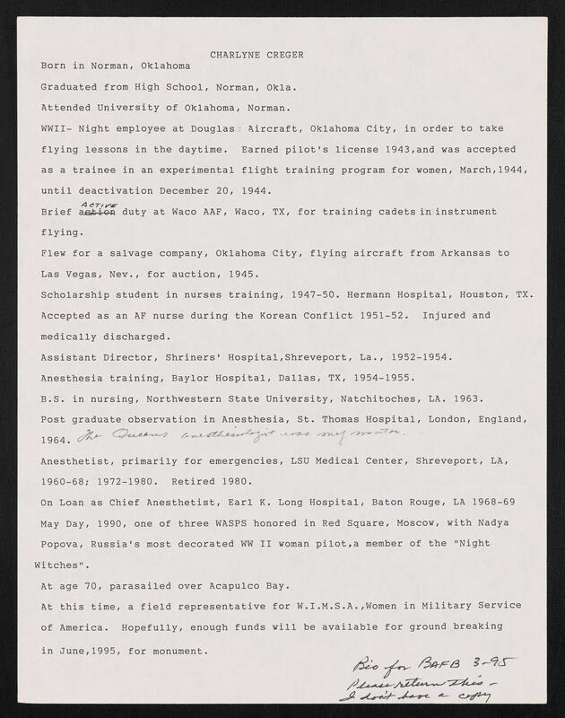 Image of text that reads "CHARLYNE CREGER
Born in Norman, Oklahoma
Graduated from High School, Norman, Okla.
Attended University of Oklahoma, Norman.
WWII- Night employee at Douglas Aircraft, Oklahoma City, in order to take
flying lessons in the daytime.   Earned pilot's license 1943,and was accepted
as a trainee in an experimental flight training program for women, March,1944,
until deactivation December 20, 1944.
4 c 7-.1r
Brief a t.-o-n duty at Waco AAF, Waco, TX, for training cadets in instrument
flying.
Flew for a salvage company, Oklahoma City, flying aircraft from Arkansas to
Las Vegas, Nev., for auction, 1945.
Scholarship student in nurses training, 1947-50. Hermann Hospital, Houston, TX.
Accepted as an AF nurse during the Korean Conflict 1951-52.    Injured and
medically discharged.
Assistant Director, Shriners' Hospital,Shreveport, La., 1952-1954.
Anesthesia training, Baylor Hospital, Dallas, TX, 1954-1955.
B.S. in nursing, Northwestern State University, Natchitoches, LA. 1963.
Post graduate observation in Anesthesia, St. Thomas Hospital, London, England,
1964.                               -j
Anesthetist, primarily for emergencies, LSU Medical Center, Shreveport, LA,
1960-68; 1972-1980.   Retired 1980.
On Loan as Chief Anesthetist, Earl K. Long Hospital, Baton Rouge, LA 1968-69
May Day, 1990, one of three WASPS honored in Red Square, Moscow, with Nadya
Popova, Russia's most decorated WW II woman pilot,a member of the "Night
Witches".
At age 70, parasailed over Acapulco Bay.
At this time, a field representative for W.I.M.S.A.,Women in Military Service
of America. Hopefully, enough funds will be available for ground breaking
in June,1995, for monument.
.ie-.-. /3A " - AL3  - c'"