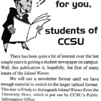 Island Waves  - Dec 92 / Jan 93, p. 1. Article title: We're here for you: Students of CCSU. This article distinguished the Island Waves publication from University News publication. Island Waves is intended as an "outlet that students will use to voice some of their interests, comments, concerns, and even complaints"; University News is "put out by CCSU's Public Information Office."