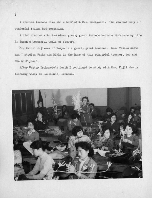 Black and white photo of women practicing Ikebana in a classroom.
Transcription of Text:
6
I studied Ikenobo five and a half with Mrs. Kobayashi. She was not only a wonderful friend but companion.
I also studied with two other great, great Ikenobo masters that made my life in Japan a wonderful world of flowers.
Mr. Ukichi Fujiwara of Tokyo is a great, great teacher. Mrs. Takako Hatta and I studied Shoka and Rikka in the home of this wonderful teacher, two and one half years.
After Master Tsukamoto's death I continued to study with Mrs. Fujii who is teaching today in Rokkakudo, Ikenobo.