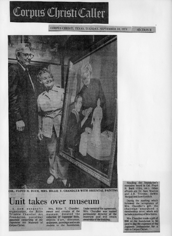 Newspaper clipping with a photo of Col. Floyd H. Buch and Mrs. Billie T. Chandler beside a framed painting, titled "Unit takes over museum."

Text Transcription:

Headline: Corpus Christi Caller

Date and Section: Corpus Christi, Texas, Tuesday, September 10, 1974, Section B

Caption: Col. Floyd H. Buch, Mrs. Billie T. Chandler with Oriental painting

Article Title: Unit takes over museum

Article Body: A new nonprofit organization, the Billie Trimble Chandler Art Foundation, yesterday assumed ownership of the Japanese Art Museum of Corpus Christi. Mrs. Billie T. Chandler, owner and creator of the museum, donated the collection of Japanese dolls, objects d’art, dioramas, sculptures, paintings and scale models to the foundation. Under terms of the agreement, Mrs. Chandler was named permanent director of the museum and will retain ownership of the building.

Heading the foundation’s executive board is Col. Floyd H. Buch (USA, ret.). Other officers are Dr. Sam Woolvin and J.B. Trimble; DeWitt Morgan and Sam Gottlich.

During the meeting which followed the acceptance of Mrs. Chandler’s gift, the chairman announced a membership drive, which will include a mailing of brochures.

Mrs. Chandler made a gift of $500 to the foundation to be used to pay the expenses of the Japanese ambassador for a visit to Corpus Christi.