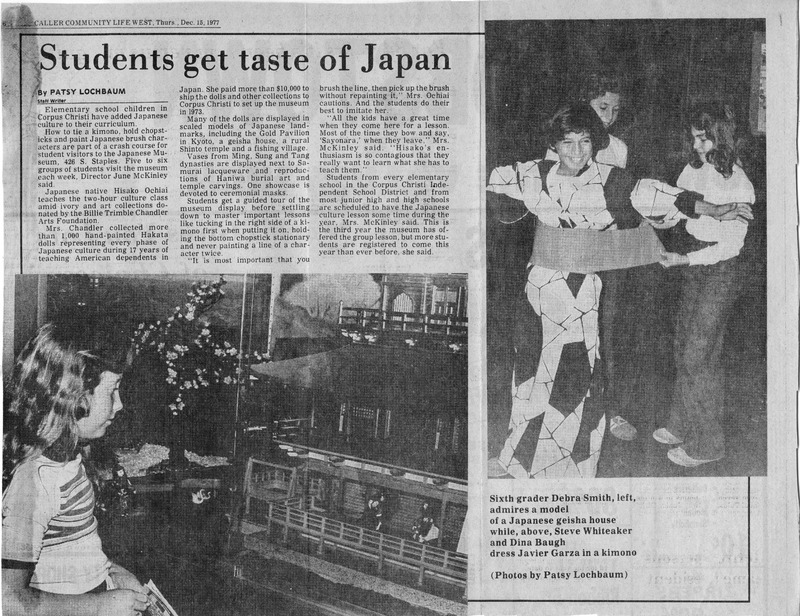 Newspaper page with an article on students learning about Japanese culture, featuring photos of children engaging with exhibits and dressing in a kimono.
Text Transcription:
Headline: Students get taste of Japan
Byline: By Patsy Lochbaum
Article Text: Elementary school children in Corpus Christi have added Japanese culture to their curriculum. How to tie a kimono, hold chopsticks and paint Japanese brush characters are part of a crash course for student visitors to the Japanese Museum, 426 S. Staples. Five to six groups of students visit the museum each week, Director Joe McKinley said.
Japanese-native Hisako Ochiai teaches the two-hour culture class and provides art collections donated by the Billie Trimble Chandler Arts Foundation.
Mrs. Chandler collected more than 1,000 hand-painted Hakata dolls representing every phase of Japanese culture during 17 years of teaching American dependents in Japan. She paid more than $10,000 to ship the dolls and other collections from Corpus Christi to set up the museum in 1973.
Many of the dolls are displayed in sealed models of Japanese land-marks, including the Gold Pavilion in Kyoto, a geisha house, a rural farm scene, and a fishing village. (More detailed article text continues...)
Caption: Sixth grader Debra Smith, left, admires a model of a Japanese geisha house while, above, Steve Whiteaker and Dina Baugh dress Javier Garza in a kimono (Photos by Patsy Lochbaum).
