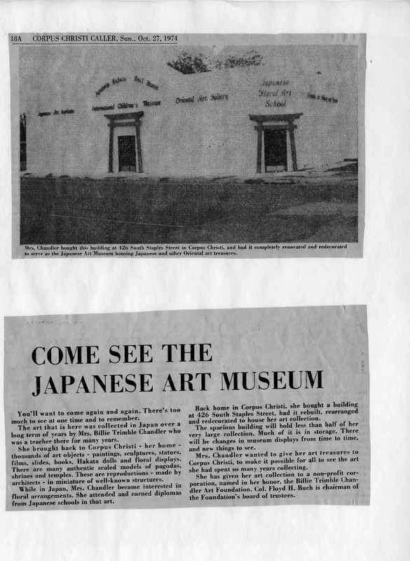 Newspaper article with an image of the Japanese Art Museum building and an article promoting the museum's art collection.

Text Section:

Top Caption:
"Mrs. Chandler bought this building at 426 South Staples Street in Corpus Christi, and had it completely renovated and redecorated to serve as the Japanese Art Museum housing Japanese and other Oriental art treasures."

Main Headline:
"COME SEE THE JAPANESE ART MUSEUM"

Article Text:
"You'll want to come again and again. There's too much to see at one time and to remember.
The art that is here was collected in Japan over a long term of years by Mrs. Billie Trimble Chandler who was a teacher there for many years.
She brought back to Corpus Christi - her home - thousands of art objects - paintings, sculptures, statues, films, slides, books, Hakata dolls and floral displays. There are many authentic scaled models of pagodas, shrines and temples. These are reproductions - made by architects - in miniature of well-known structures.
While in Japan, Mrs. Chandler became interested in floral arrangements. She attended and earned diplomas from Japanese schools in that art.
Back home in Corpus Christi, she bought a building at 426 South Staples Street, had it rebuilt, rearranged and redecorated to house her art collection.
The spacious building will hold less than half of her very large collection. Much of it is in storage. There will be changes in museum displays from time to time, and new things to see.
Mrs. Chandler wanted to give her art treasures to Corpus Christi, to make it possible for all to see the art she had spent so many years collecting.
She has given her art collection to a non-profit corporation, named in her honor, the Billie Trimble Chandler Art Foundation. Col. Floyd H. Buch is chairman of the Foundation's board of trustees."