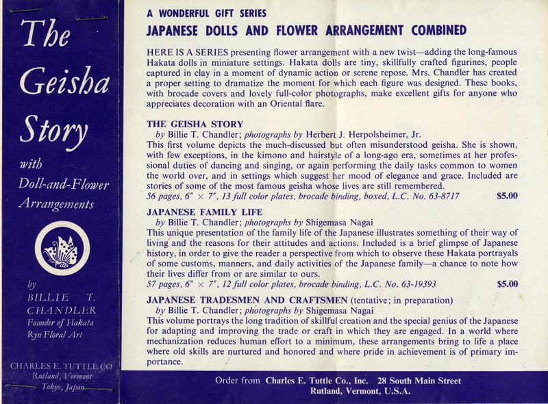 "Advertisement for 'The Geisha Story' book series by Billie T. Chandler."

Text Transcription:

Left purple section, white text:
The Geisha Story
with
Doll-and-Flower
Arrangements

by
Billie T. Chandler
Founder of Hakata
Ryu Floral Art

Charles E. Tuttle Co.
Rutland, Vermont
Tokyo, Japan

Right white section, black text:
A WONDERFUL GIFT SERIES
JAPANESE DOLLS AND FLOWER ARRANGEMENT COMBINED

HERE IS A SERIES presenting flower arrangement with a new twist—adding the long-famous 
Hakata dolls in miniature settings. Hakata dolls are tiny, skillfully crafted figurines, people 
captured in clay in a moment of dynamic action or serene repose. Mrs. Chandler has created 
a proper setting to dramatize the moment for which each figure was designed. These books, 
with brocade covers and lovely full-color photographs, make excellent gifts for anyone who 
appreciates decoration with an Oriental flare.

THE GEISHA STORY
by Billie T. Chandler; photographs by Herbert J. Herpolsheimer, Jr.
This first volume depicts the much-discussed but often misunderstood geisha. She is shown, 
with few exceptions, in the kimono and hairstyle of a long-ago era, sometimes at her profes-
sional duties of dancing and singing, or again performing the daily tasks common to women 
the world over, and in settings which suggest her mood of elegance and grace. Included are 
stories of some of the most famous geisha whose lives are still remembered. 
56 pages, 6" x 7", 13 full color plates, brocade binding, boxed, L.C. No. 63-8717 $5.00

JAPANESE FAMILY LIFE
by Billie T. Chandler; photographs by Shigemasa Nagai 
This unique presentation of the family life of the Japanese illustrates something of their way of 
living and the reasons for their attitudes and actions. Included is a brief glimpse of Japanese 
history, in order to give the reader a perspective from which to observe these Hakata portrayals 
of some customs, manners, and daily activities of the Japanese family—a chance to note how 
their lives differ from or are similar to ours.
57 pages, 6" x 7", 12 full color plates, brocade binding, boxed, L.C. No. 63-19393 $5.00

JAPANESE TRADESMEN AND CRAFTSMEN (tentative; in preparation)
by Billie T. Chandler; photographs by Shigemasa Nagai 
This volume portrays the long tradition of skillful creation and the special genius of the Japanese 
for adapting and improving the trade or craft in which they are engaged. In a world where 
mechanization reduces human effort to a minimum, these arrangements bring to life a place 
where old skills are nurtured and honored and where pride in achievement is of primary im-
portance.

Order from Charles E. Tu