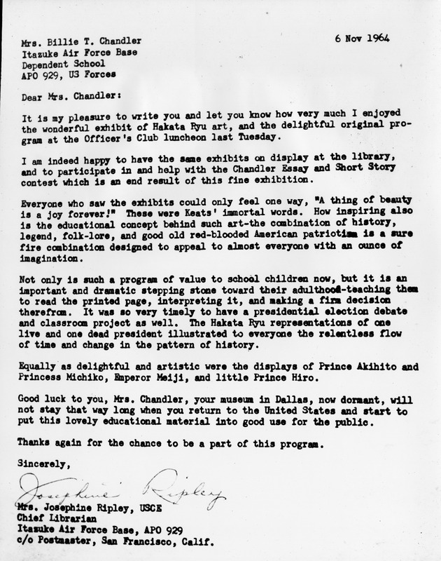 Typed letter dated November 6, 1964, to Mrs. Billie T. Chandler at Itazuke Air Force Base Dependent School from Mrs. Josephine Ripley, Chief Librarian.
Text Transcription:
Mrs. Billie T. Chandler
Itazuke Air Force Base
Dependent School
APO 929, U.S Forces
6 Nov 1964
Dear Mrs. Chandler:
It is my pleasure to write you and let you know how very much I enjoyed the wonderful exhibit of Hakata Ryu art, and the delightful original program at the Officer's Club luncheon last Tuesday.
I am indeed happy to have the same exhibits on display at the library, and to participate in and help with the Chandler Essay and Short Story contest which is an end result of this fine exhibition.
Everyone who saw the exhibits could only feel one way, "A thing of beauty is a joy forever!" These were Keats' immortal words. How inspiring also is the educational concept behind such art-the combination of history, legend, folk-lore, and good old red-blooded American patriotism is a sure fire combination designed to appeal to almost everyone with an ounce of imagination.
Not only is such a program of value to school children now, but it is an important and dramatic stepping stone toward their adulthood-teaching them to read the printed page, interpreting it, and making a firm decision therefrom. It was so very timely to have a presidential election debate and classroom project as well. The Hakata Ryu representations of one live and one dead president illustrated to everyone the relentless flow of time and change in the pattern of history.
Equally as delightful and artistic were the displays of Prince Akihito and Princess Michiko, Emperor Meiji, and little Prince Hiro.
Good luck to you, Mrs. Chandler, your museum in Dallas, now dormant, will not stay that way long when you return to the United States and start to put this lovely educational material into good use for the public.
Thanks again for the chance to be a part of this program.
Sincerely,
(Signature)
Mrs. Josephine Ripley, USCE
Chief Librarian
Itazuke Air Force Base, APO 929
c/o Postmaster, San Francisco, C