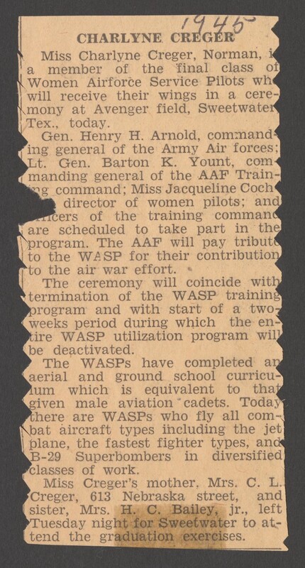 Image of newspaper article that reads "1945
CHARLYNE CREGER
Miss Charlyne Creger, Norman, a member of the final class of Women Airforce Service Pilots whe will receive their wings in a cere- mony at Avenger field, Sweetwater Tex., today.
Gen. Henry H. Arnold, command ing general of the Army Air forces; Lt. Gen. Barton K. Yount, com manding general of the AAF Train- ng command; Miss Jacqueline Coch
director of women pilots; and cers of the training command are scheduled to take part in the program. The AAF will pay tribute to the WASP for their contribution to the air war effort.
The ceremony will coincide with termination of the WASP training program and with start of a two- weeks period during which the en- tire WASP utilization program will be deactivated.
The WASPs have completed an aerial and ground school curricu- um which is equivalent to that given male aviation cadets. Today there are WASPS who fly all com- bat aircraft types including the jet plane, the fastest fighter types, and B-29 Superbombers in diversified classes of work.
Miss Creger's mother, Mrs. C. L. Creger, 613 Nebraska street, and sister, Mrs. H. C. Bailey, jr., left Tuesday night for Sweetwater to at- tend the graduation exercises."