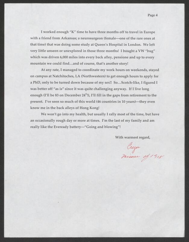 Image of text that reads "Page 4
I worked enough "K" time to have three months off to travel in Europe
with a friend from Arkansas; a neurosurgeon (female-one of the rare ones at
that time) that was doing some study at Queen's Hospital in London. We left
very little unseen or unexplored in those three months! I bought a VW "bug"
which was driven 6,000 miles into every back alley, pensione and up to every
mountain we could find...and of course, that's another story!
At any rate, I managed to coordinate my work hours on weekends, stayed
on campus at Natchitoches, LA (Northwestern) to get enough hours to apply for
a PhD, only to be turned down because of my sex!! So... Scotch-like, I figured I
was better off "as is" since it was quite challenging anyway. If I live long
enough (I'll be 83 on December 24th!), I'll fill in the gaps from retirement to the
present. I've seen so much of this world (46 countries in 10 years)-they even
know me in the back alleys of Hong Kong!
We won't go into my health, but usually I rally most of the time, but have
an occasionally rough day or more at times. I'm the last of my family and am
really like the Eveready battery-"Going and blowing"!
With warmest regard,"