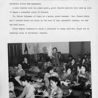 Black and white photo of women practicing Ikebana in a classroom.

Transcription of Text:

6

I studied Ikenobo five and a half with Mrs. Kobayashi. She was not only a wonderful friend but companion.

I also studied with two other great, great Ikenobo masters that made my life in Japan a wonderful world of flowers.

Mr. Ukichi Fujiwara of Tokyo is a great, great teacher. Mrs. Takako Hatta and I studied Shoka and Rikka in the home of this wonderful teacher, two and one half years.

After Master Tsukamoto's death I continued to study with Mrs. Fujii who is teaching today in Rokkakudo, Ikenobo.