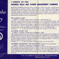 "Advertisement for 'The Geisha Story' book series by Billie T. Chandler."

Text Transcription:

Left purple section, white text:
The Geisha Story
with
Doll-and-Flower
Arrangements

by
Billie T. Chandler
Founder of Hakata
Ryu Floral Art

Charles E. Tuttle Co.
Rutland, Vermont
Tokyo, Japan

Right white section, black text:
A WONDERFUL GIFT SERIES
JAPANESE DOLLS AND FLOWER ARRANGEMENT COMBINED

HERE IS A SERIES presenting flower arrangement with a new twist—adding the long-famous 
Hakata dolls in miniature settings. Hakata dolls are tiny, skillfully crafted figurines, people 
captured in clay in a moment of dynamic action or serene repose. Mrs. Chandler has created 
a proper setting to dramatize the moment for which each figure was designed. These books, 
with brocade covers and lovely full-color photographs, make excellent gifts for anyone who 
appreciates decoration with an Oriental flare.

THE GEISHA STORY
by Billie T. Chandler; photographs by Herbert J. Herpolsheimer, Jr.
This first volume depicts the much-discussed but often misunderstood geisha. She is shown, 
with few exceptions, in the kimono and hairstyle of a long-ago era, sometimes at her profes-
sional duties of dancing and singing, or again performing the daily tasks common to women 
the world over, and in settings which suggest her mood of elegance and grace. Included are 
stories of some of the most famous geisha whose lives are still remembered. 
56 pages, 6" x 7", 13 full color plates, brocade binding, boxed, L.C. No. 63-8717 $5.00

JAPANESE FAMILY LIFE
by Billie T. Chandler; photographs by Shigemasa Nagai 
This unique presentation of the family life of the Japanese illustrates something of their way of 
living and the reasons for their attitudes and actions. Included is a brief glimpse of Japanese 
history, in order to give the reader a perspective from which to observe these Hakata portrayals 
of some customs, manners, and daily activities of the Japanese family—a chance to note how 
their lives differ from or are similar to ours.
57 pages, 6" x 7", 12 full color plates, brocade binding, boxed, L.C. No. 63-19393 $5.00

JAPANESE TRADESMEN AND CRAFTSMEN (tentative; in preparation)
by Billie T. Chandler; photographs by Shigemasa Nagai 
This volume portrays the long tradition of skillful creation and the special genius of the Japanese 
for adapting and improving the trade or craft in which they are engaged. In a world where 
mechanization reduces human effort to a minimum, these arrangements bring to life a place 
where old skills are nurtured and honored and where pride in achievement is of primary im-
portance.

Order from Charles E. Tu