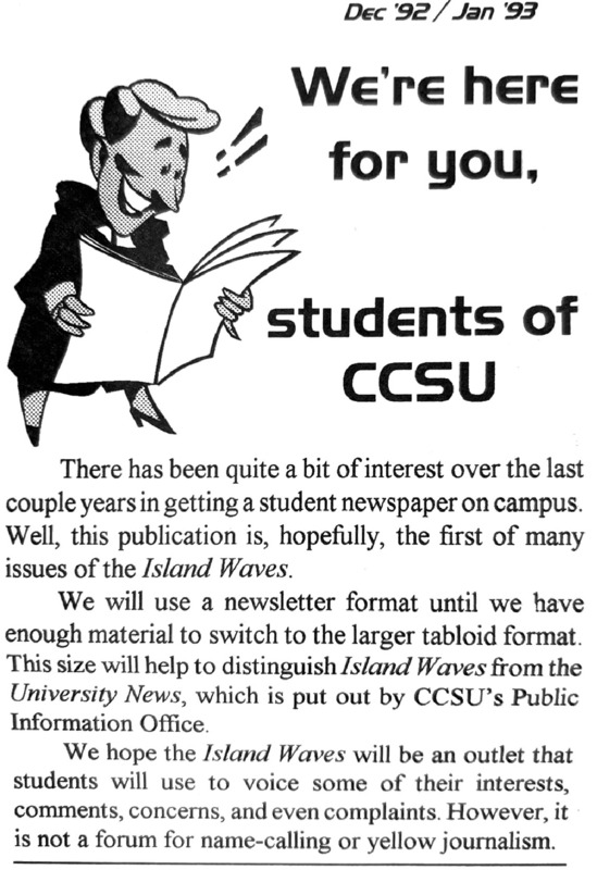 Island Waves  - Dec 92 / Jan 93, p. 1. Article title: We're here for you: Students of CCSU. This article distinguished the Island Waves publication from University News publication. Island Waves is intended as an "outlet that students will use to voice some of their interests, comments, concerns, and even complaints"; University News is "put out by CCSU's Public Information Office."